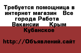 Требуется помощница в интернет-магазин - Все города Работа » Вакансии   . Крым,Кубанское